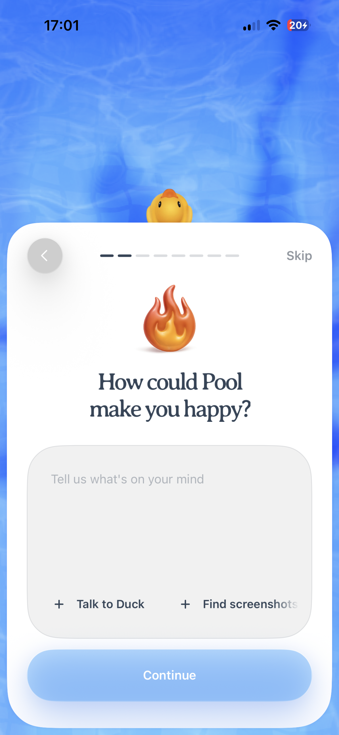 An iPhone onboarding screen with a blue water-like background and a large rounded white card. At the top of the card there is a back arrow on the left, a multi-step progress indicator in the center, and a Skip link on the right. In the middle is a flame emoji above the question “How could Pool make you happy?” Below it is a large rounded text input area with placeholder text “Tell us what’s on your mind,” plus quick action options “Talk to Duck” and “Find screenshots.” A large blue Continue button sits at the bottom.