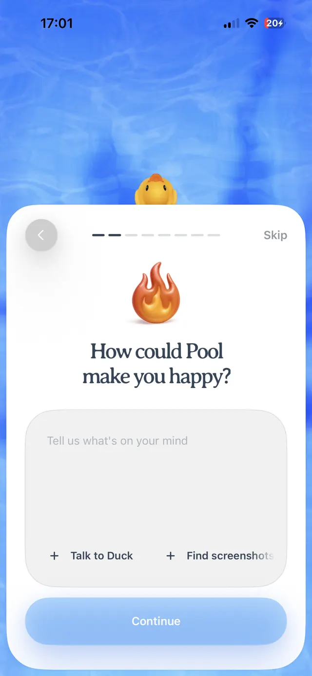 An iPhone onboarding screen with a blue water-like background and a large rounded white card. At the top of the card there is a back arrow on the left, a multi-step progress indicator in the center, and a Skip link on the right. In the middle is a flame emoji above the question “How could Pool make you happy?” Below it is a large rounded text input area with placeholder text “Tell us what’s on your mind,” plus quick action options “Talk to Duck” and “Find screenshots.” A large blue Continue button sits at the bottom.